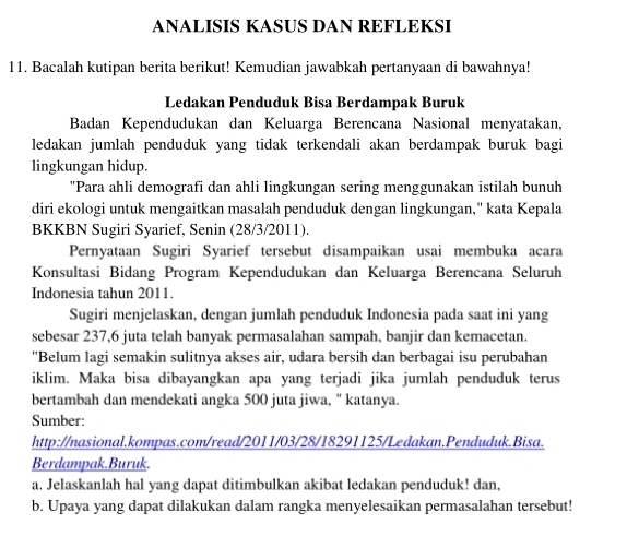 ANALISIS KASUS DAN REFLEKSI 
11. Bacalah kutipan berita berikut! Kemudian jawabkah pertanyaan di bawahnya! 
Ledakan Penduduk Bisa Berdampak Buruk 
Badan Kependudukan dan Keluarga Berencana Nasional menyatakan, 
ledakan jumlah penduduk yang tidak terkendali akan berdampak buruk bagi 
lingkungan hidup. 
"Para ahli demografi dan ahli lingkungan sering menggunakan istilah bunuh 
diri ekologi untuk mengaitkan masalah penduduk dengan lingkungan," kata Kepala 
BKKBN Sugiri Syarief, Senin (28/3/2011). 
Pernyataan Sugiri Syarief tersebut disampaikan usai membuka acara 
Konsultasi Bidang Program Kependudukan dan Keluarga Berencana Seluruh 
Indonesia tahun 2011. 
Sugiri menjelaskan, dengan jumlah penduduk Indonesia pada saat ini yang 
sebesar 237, 6 juta telah banyak permasalahan sampah, banjir dan kemacetan. 
"Belum lagi semakin sulitnya akses air, udara bersih dan berbagai isu perubahan 
iklim. Maka bisa dibayangkan apa yang terjadi jika jumlah penduduk terus 
bertambah dan mendekati angka 500 juta jiwa, " katanya. 
Sumber: 
http://nasional.kompas.com/read/2011/03/28/18291125/Ledakan.Penduduk.Bisa. 
Berdampak.Buruk. 
a. Jelaskanlah hal yang dapat ditimbulkan akibat ledakan penduduk! dan, 
b. Upaya yang dapat dilakukan dalam rangka menyelesaikan permasalahan tersebut!