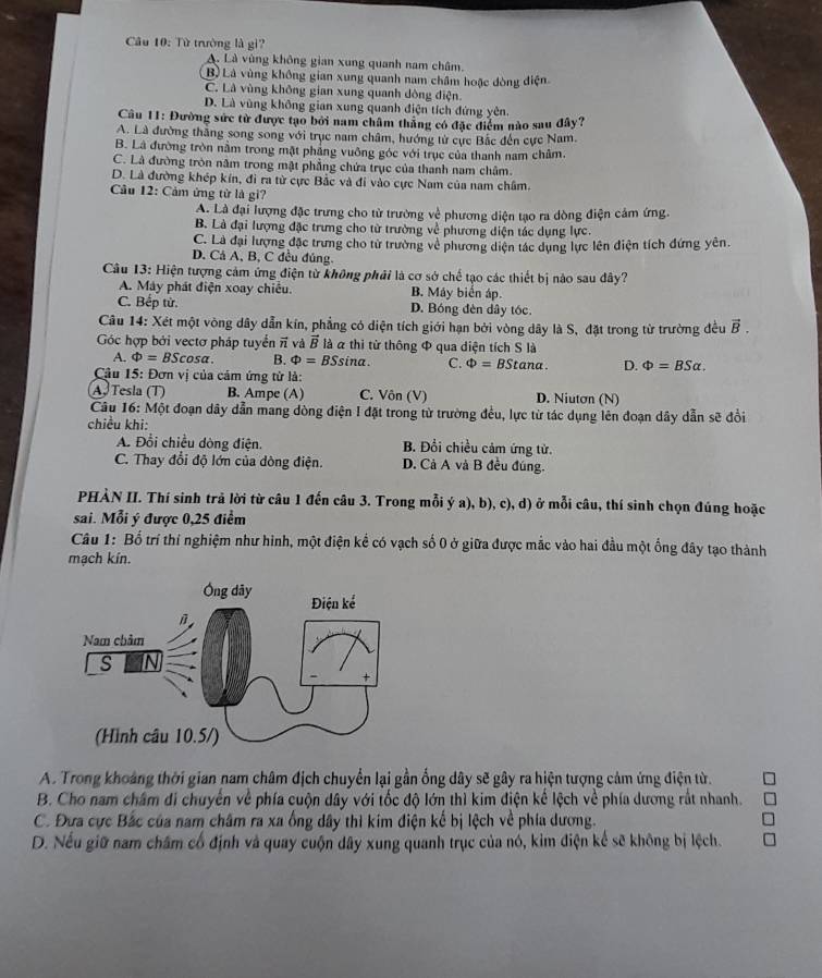 Từ trường là gi?
A. Là vùng không gian xung quanh nam châm.
B) Là vùng không gian xung quanh nam châm hoặc dòng điện
C. Là vùng không gian xung quanh dòng điện
D. Là vùng không gian xung quanh điện tích đứng yên.
Câu 11: Đường sức từ được tạo bởi nam châm thắng có đặc điểm nào sau đây?
A. Là đường thắng song song với trục nam châm, hướng từ cực Bắc đến cực Nam.
B. Là đường tròn nằm trong mật phẳng vuỡng góc với trục của thanh nam châm.
C. Là đường tròn năm trong mật phẳng chứa trục của thanh nam châm.
D. Là đường khép kín, đi ra từ cực Bắc và đi vào cực Nam của nam châm.
Câu 12: Cảm ứng tử là gi?
A. Là đại lượng đặc trưng cho từ trường về phương diện tạo ra dòng điện cảm ứng.
B. Là đại lượng đặc trưng cho từ trường về phương diện tác dụng lực
C. Là đại lượng đặc trưng cho tử trường về phương diện tác dụng lực lên điện tích đứng yên.
D. Cá A, B, C đều đủng
Câu 13: Hiện tượng cảm ứng điện từ không phải là cơ sở chế tạo các thiết bị nào sau đây?
A. Máy phát điện xoay chiếu. B. Máy biển áp.
C. Bếp từ. D. Bóng đèn dây tóc.
Câu 14: Xét một vòng dây dẫn kín, phẳng có diện tích giới hạn bởi vòng dây là S, đặt trong từ trường đều vector B.
Góc hợp bởi vectơ pháp tuyển π và vector B là à thi từ thông Φ qua diện tích S là
A. Phi =BScos alpha . B. Phi =BSsin alpha . C. Phi =BStan alpha . D. Phi =BSalpha .
Cậu 15: Đơn vị của cảm ứng tử là:
A. Tesla (T) B. Ampe (A) C. Vôn (V) D. Niutơn (N)
Câu 16: Một đoạn dây dẫn mang dòng điện I đặt trong từ trường đều, lực từ tác dụng lên đoạn dây dẫn sẽ đổi
chiều khi:
A. Đổi chiều dòng điện. B. Đổi chiều cảm ứng từ.
C. Thay đổi độ lớn của dòng điện. D. Cả A và B đều đúng.
PHÀN II. Thí sinh trả lời từ câu 1 đến câu 3. Trong mỗi ý a), b), c), d) ở mỗi câu, thí sinh chọn đúng hoặc
sai. Mỗi ý được 0,25 điểm
Câu 1: Bố trí thí nghiệm như hình, một điện kể có vạch số 0 ở giữa được mắc vào hai đầu một ổng đây tạo thành
mạch kín.
A. Trong khoảng thời gian nam châm địch chuyển lại gần ống dây sẽ gây ra hiện tượng cảm ứng điện từ.
B. Cho nam châm đi chuyển về phía cuộn dây với tốc độ lớn thì kim điện kế lệch về phía dương rắt nhanh.
C. Đưa cực Bắc của nam châm ra xa ống dây thi kim điện kế bị lệch về phía dương.
D. Nếu giữ nam châm cổ định và quay cuộn dây xung quanh trục của nó, kim điện kể sẽ không bị lệch.
