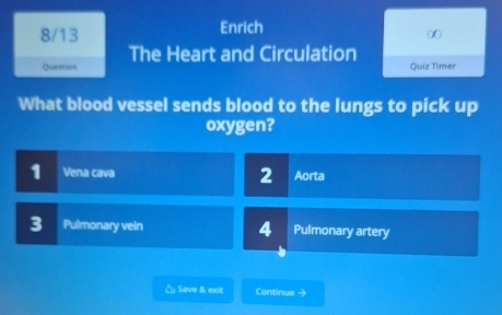 8/13 Enrich
∞
The Heart and Circulation
Question Quiz Timer
What blood vessel sends blood to the lungs to pick up
oxygen?
2
1 Vena cava Aorta
3 Pulmonary vein 4 Pulmonary artery
& Save & exit Continue →