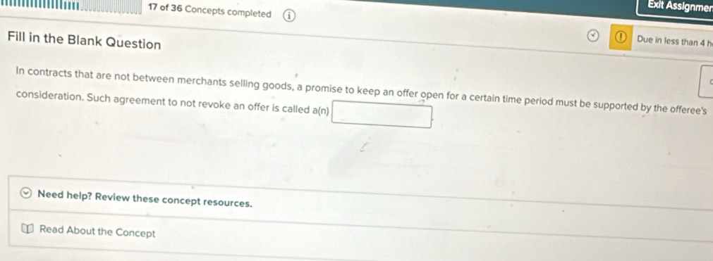 Exit Assignmer 
17 of 36 Concepts completed Due in less than 4 h 
Fill in the Blank Question 
In contracts that are not between merchants selling goods, a promise to keep an offer open for a certain time period must be supported by the offeree's 
consideration. Such agreement to not revoke an offer is called a(n) 
Need help? Review these concept resources. 
Read About the Concept