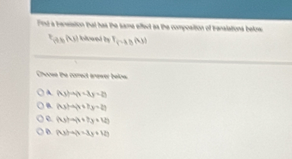 Fnd a bensiation that has the same effect as the composition of translations below
F_(a,b,h,) Ilwed by F_f(g(h))
Choose the correct andwer below.
A (4y)a(1-3y=2)
B (Ay)=4x+6by=2y
(4yendpmatrix =(x+7y+12)
D. (xy)to (x-3y+12)