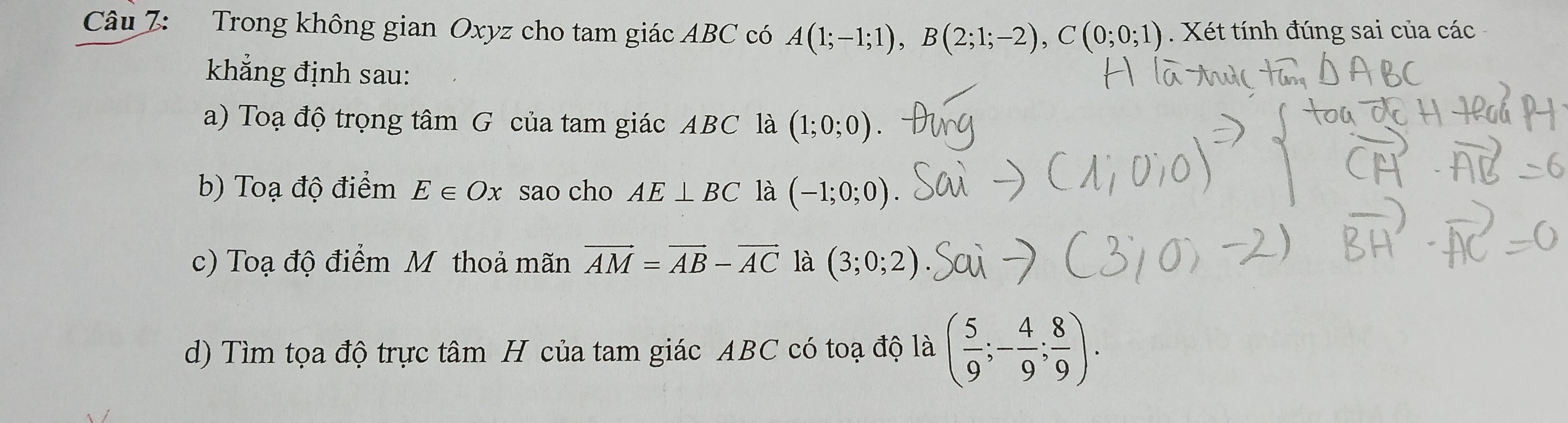 Trong không gian Oxyz cho tam giác ABC có A(1;-1;1), B(2;1;-2), C(0;0;1). Xét tính đúng sai của các 
khẳng định sau: 
a) Toạ độ trọng tâm G của tam giác ABC là (1;0;0)
b) Toạ độ điểm E∈ Ox sao cho AE⊥ BC là (-1;0;0)
c) Toạ độ điểm M thoả mãn vector AM=vector AB-vector AC là (3;0;2)
d) Tìm tọa độ trực tâm H của tam giác ABC có toạ độ là ( 5/9 ;- 4/9 ; 8/9 ).