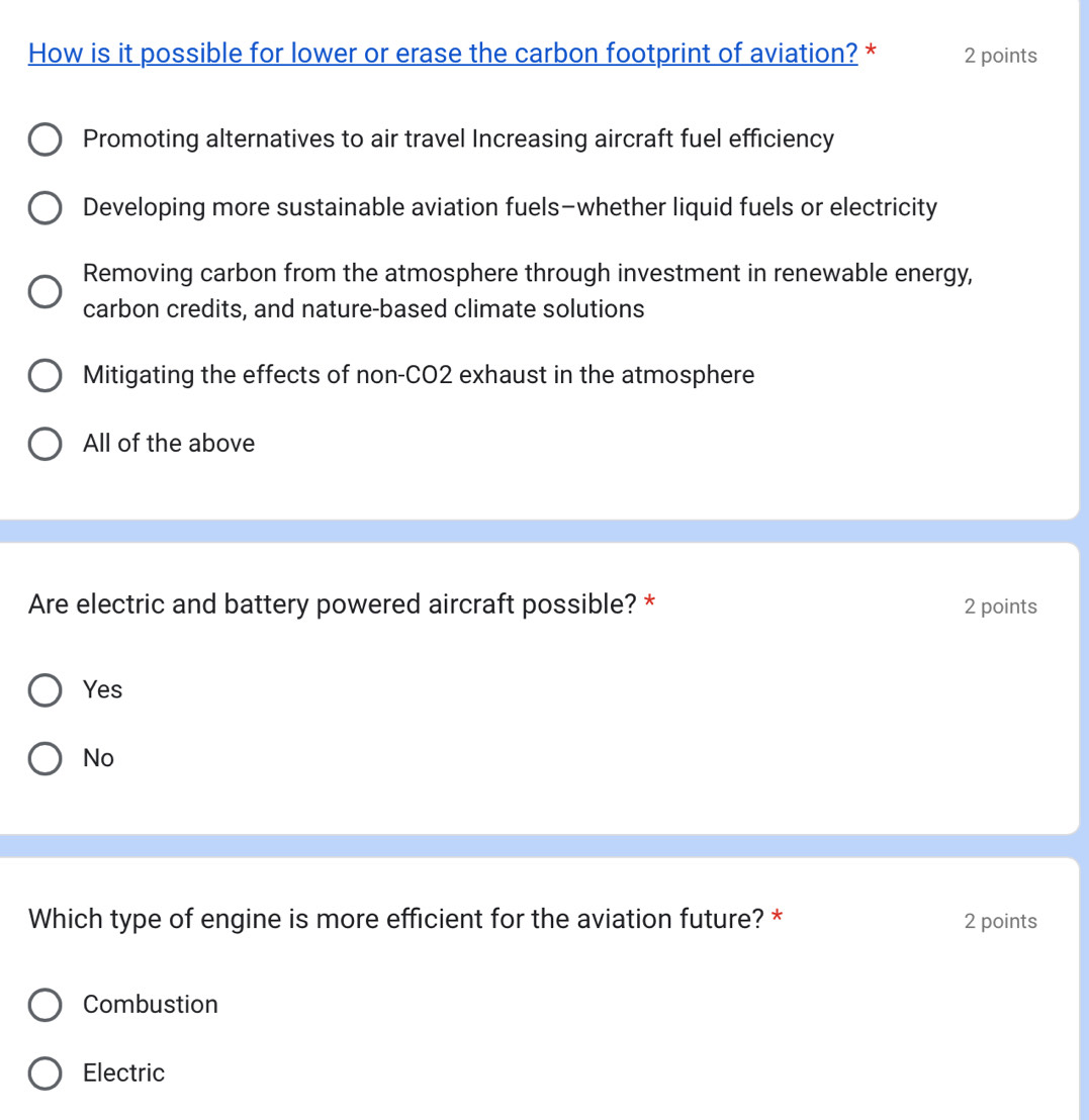 How is it possible for lower or erase the carbon footprint of aviation? * 2 points
Promoting alternatives to air travel Increasing aircraft fuel efficiency
Developing more sustainable aviation fuels-whether liquid fuels or electricity
Removing carbon from the atmosphere through investment in renewable energy,
carbon credits, and nature-based climate solutions
Mitigating the effects of non-CO2 exhaust in the atmosphere
All of the above
Are electric and battery powered aircraft possible? * 2 points
Yes
No
Which type of engine is more efficient for the aviation future? * 2 points
Combustion
Electric