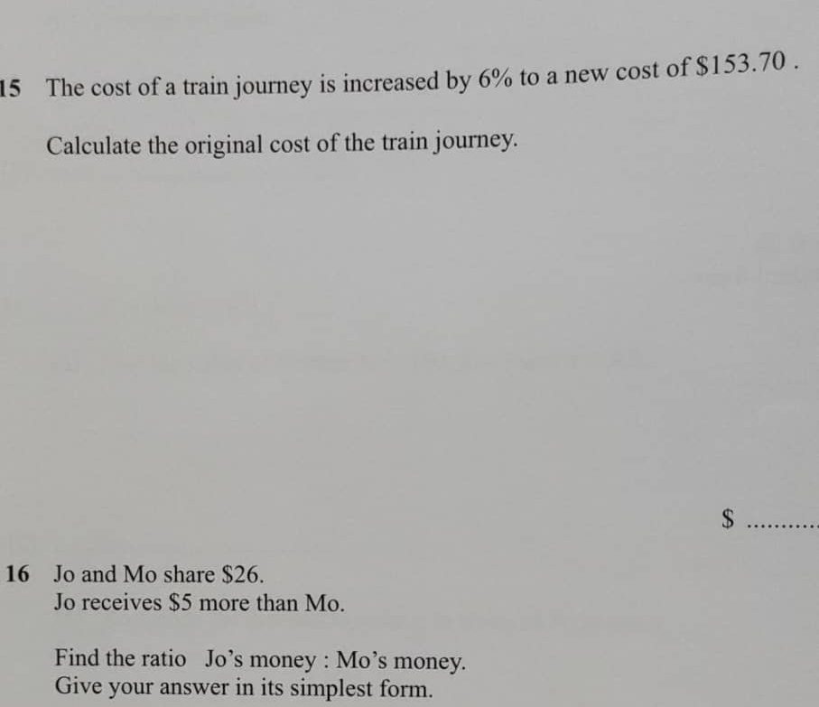 The cost of a train journey is increased by 6% to a new cost of $153.70. 
Calculate the original cost of the train journey. 
_ $
16 Jo and Mo share $26. 
Jo receives $5 more than Mo. 
Find the ratio Jo’s money : Mo’s money. 
Give your answer in its simplest form.