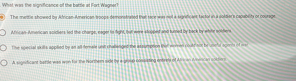 What was the significance of the battle at Fort Wagner?
The mettle showed by African-American troops demonstrated that race was not a significant factor in a soldier's capability or courage.
African-American soldiers led the charge, eager to fight, but were stopped and turned by back by white soldiers.
The special skills applied by an all-female unit challenged the assumption that women could not be useful agents of war.
A significant battle was won for the Northern side by a group consisting entirely of African American soldiers.