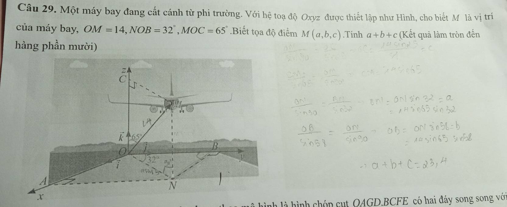 Một máy bay đang cất cánh từ phi trường. Với hệ toạ độ Oxyz được thiết lập như Hình, cho biết M là vị trí
của máy bay, OM=14,NOB=32°,MOC=65° Biết tọa độ điểm M(a,b,c).Tính a+b+c (Kết quả làm tròn đến
hàng phần mười)
là hình là hình chóp cụt OAGD.BCFE có hai đáy song song với