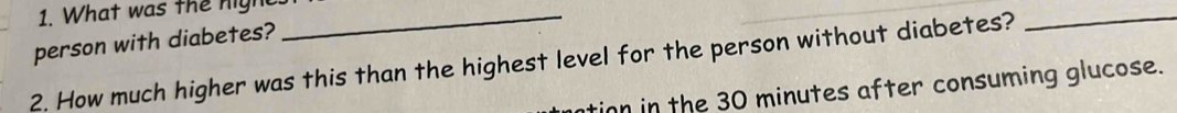 What was the nigh_ 
person with diabetes? 
2. How much higher was this than the highest level for the person without diabetes?_ 
tion in the 30 minutes after consuming glucose.