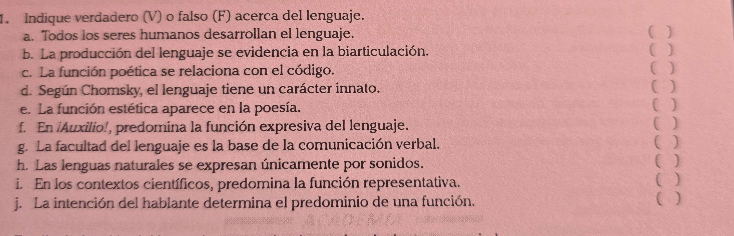 Indique verdadero (V) o falso (F) acerca del lenguaje. 
a. Todos los seres humanos desarrollan el lenguaje. ( ) 
b. La producción del lenguaje se evidencia en la biarticulación. ( ) 
c. La función poética se relaciona con el código. 
( ) 
d. Según Chomsky, el lenguaje tiene un carácter innato. 
( ) 
e. La función estética aparece en la poesía. 
( ) 
f. En Auxilio!, predomina la función expresiva del lenguaje. 
( ) 
g. La facultad del lenguaje es la base de la comunicación verbal. 
( ) 
h. Las lenguas naturales se expresan únicamente por sonidos. 
( ) 
i. En los contextos científicos, predomina la función representativa. ( ) 
j. La intención del hablante determina el predominio de una función. 
( )