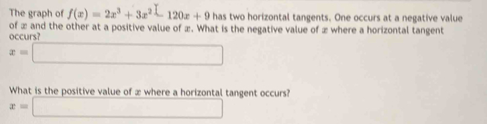 The graph of f(x)=2x^3+3x^2-120x+9 has two horizontal tangents. One occurs at a negative value
of æ and the other at a positive value of æ. What is the negative value of æ where a horizontal tangent
occurs?
x=□
What is the positive value of x where a horizontal tangent occurs?
x=□