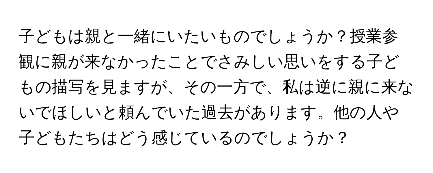 子どもは親と一緒にいたいものでしょうか？授業参観に親が来なかったことでさみしい思いをする子どもの描写を見ますが、その一方で、私は逆に親に来ないでほしいと頼んでいた過去があります。他の人や子どもたちはどう感じているのでしょうか？