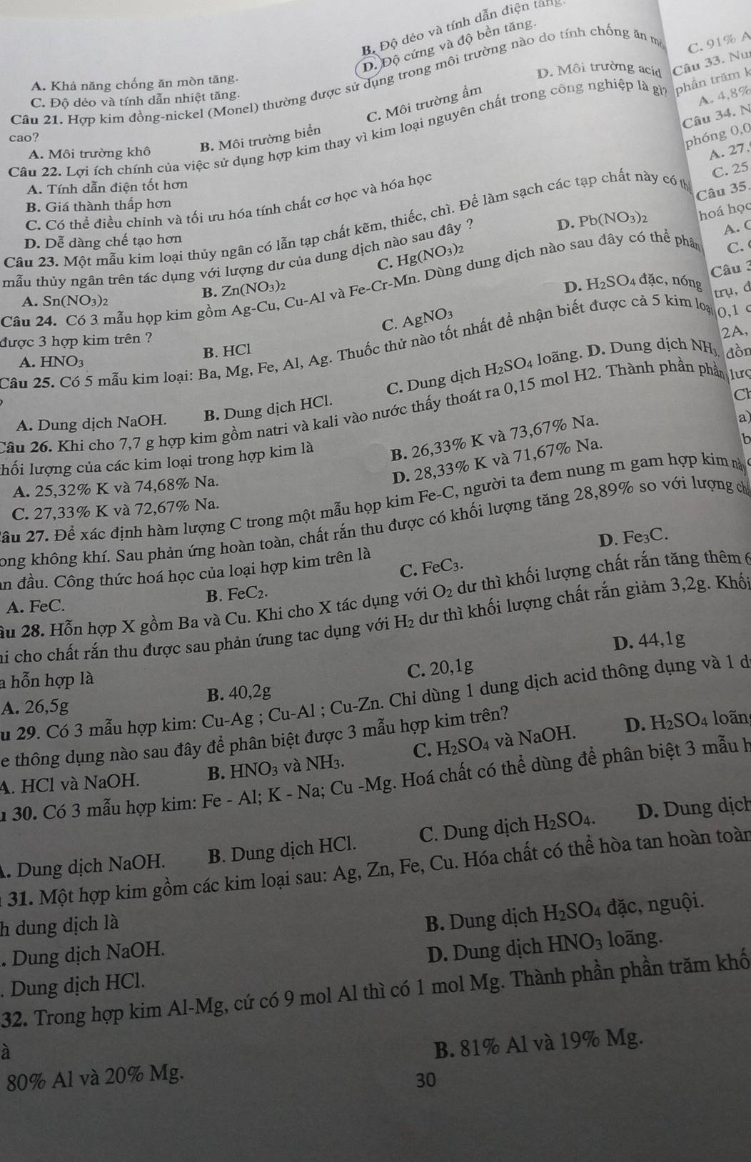 Bộ Độ dẻo và tính dẫn điện tang
C. 91% A
D. Độ cứng và độ bền tăng
D. Môi trường acid
Câu 21. Hợp kim đồng-nickel (Monel) thường được sử dụng trong môi trường nào do tính chống ăn m
A. Khả năng chống ăn mòn tăng.
C. Độ dẻo và tính dẫn nhiệt tăng.
C. Môi trường ẩm
A. 4,8%
Câu 34. N
Câu 22. Lợi ích chính của việc sử dụng hợp kim thay vì kim loại nguyên chất trong công nghiệp là g phân trăm Câu 33. Nu
cao?
phóng 0,0
A. Môi trường khô
B. Môi trường biển
C. 25
A. Tính dẫn điện tốt hơn
Câu 35.
C. Có thể điều chinh và tối ưu hóa tính chất cơ học và hóa học
B. Giá thành thấp hơn
Câu 23. Một mẫu kim loại thủy ngân có lẫn tạp chất kẽm, thiếc, chì. Để làm sạch các tạp chất này có t A. 27,
A. C
D. Dễ dàng chế tạo hơn
C. Hg(NO_3)_2
C. 
tmẫu thủy ngân trên tác dụng với lượng dư của dung dịch nào sau đây ? D. Pb(NO_3)_2 hoá học
Câu 3
Câu 24. Có 3 mẫu họp kim gồm Ag-Cu, C u-Alva Fe- -Cr-Mn Dùng dung dịch nào sau đây có thể phân
D. H_2SO_4 4 đặc,nóng
A. Sn(NO_3)_2
B. Zn(NO_3)_2 trụ, d
C. AgNO_3
0,1 c
được 3 hợp kim trên ?
2A,
Câu 25. Có 5 mẫu kim loại: Ba, Mg, Fe, A I,Ag 1. Thuốc thử nào tốt nhất để nhận biết được cả 5 kim loại
B. HCl
A. HNO_3 dồn
C. Dung dịch H_2SO_4 lo ng D . ung dịch NH
Câu 26. Khi cho 7,7 g hợp kim gồm natri và kali vào nước thấy thoát ra 0,15 mol H2. Thành phần phần lưc
A. Dung dịch NaOH. B. Dung dịch HCl.
a
B. 26,33% K và 73,67% Na. C
D. 28,33% K và 71,67% Na.
In
lhối lượng của các kim loại trong hợp kim là
A. 25,32% K và 74,68% Na.
ầu 27. Để xác định hàm lượng C trong một mẫu họp kim Fe-C, người ta đem nung m gam hợp kim ny
C. 27,33% K và 72,67% Na.
long không khí. Sau phản ứng hoàn toàn, chất rắn thu được có khối lượng tăng 28,89% so với lượng ch
an đầu. Công thức hoá học của loại hợp kim trên là FeC_3. D. Fe₃C.
C.
B. FeC_2.
âu 28. Hỗn hợp X gồm Ba và Cu. Khi cho X tác dụng với O_2 dư thì khối lượng chất rắn tăng thêm (
A. FeC.
si cho chất rắn thu được sau phản ứung tac dụng với H₂ dư thì khối lượng chất rắn giảm 3,2g. Khố
D. 44,1g
a hỗn hợp là
C. 20,1g
u 29. Có 3 mẫu hợp kim: Cu-Ag;Cu-Al;Cu-Zn 1. Chỉ dùng 1 dung dịch acid thông dụng và 1 d
A. 26,5g B. 40,2g
D. H_2SO_4
Se thông dụng nào sau đây để phân biệt được 3 mẫu hợp kim trên? loãn
A. HCl và NaOH. B. HNO_3 và NH 1. C. H_2SO_4 và NaOH.
1  30. Có 3 mẫu hợp kim: Fe-Al;K- Na; Cu-Mg. Hoá chất có thể dùng để phân biệt 3 mẫu H
. Dung dịch NaOH. B. Dung dịch HCl. C. Dung dịch H_2SO_4. D. Dung dịch
31. Một hợp kim gồm các kim loại sau: Ag, Zn, Fe, Cu. Hóa chất có thể hòa tan hoàn toàn
h dung dịch là
B. Dung dịch H_2SO_4 đặc, nguội.
. Dung dịch NaOH.
. Dung dịch HCl. D. Dung dịch HNO_3 loãng.
32. Trong hợp kim Al-Mg, cứ có 9 mol Al thì có 1 mol Mg. Thành phần phần trăm khố
à
B. 81% Al và 19% Mg.
80% Al và 20% Mg.
30