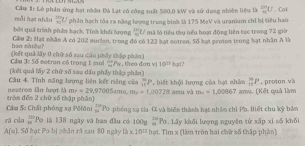 Lò phản ứng hạt nhân Đà Lạt có công suất 500,0 kW và sử dụng nhiên liệu là _(92)^(235)U. Coi
mỗi hạt nhân beginarrayr 235 92endarray U phân hạch tỏa ra năng lượng trung bình là 175 MeV và uranium chỉ bị tiêu hao
bởi quá trình phân hạch. Tính khối lượng _(92)^(235)U mà lò tiêu thụ nếu hoạt động liên tục trong 72 giờ
Câu 2: Hạt nhân A có 202 nuclon, trong đó có 122 hạt notron. Số hạt proton trong hạt nhân A là
bao nhiêu?
(kết quả lấy 0 chữ số sau dấu phẩy thập phân)
Câu 3: Số notron có trong 1 mol _(94)^(239)Pu , theo đơn vị 10^(25) hạt?
(kết quả lấy 2 chữ số sau dấu phẩy thập phân)
Câu 4. Tính năng lượng liên kết riêng của _(15)^(30)P , biết khối lượng của hạt nhân _(15)^(30)P , proton và
neutron lần lượt là m_P=29,97005amu,m_p=1,00728 amu và m_n=1,00867 amu. (Kết quả làm
tròn đến 2 chữ số thập phân)
* Câu 5: Chất phóng xạ Pôlôni _(84)^(210)P_O O phóng xạ tia X và biến thành hạt nhân chì Pb. Biết chu kỳ bán
rã của _(84)^(210)Po là 138 ngày và ban đầu có 100g_(84)^(210)Po Lấy khối lượng nguyên tử xấp xỉ số khối
A(u). Số hạt Po bị phân rã sau 80 ngày là x.10^(22) hạt. Tìm x (làm tròn hai chữ số thập phân)