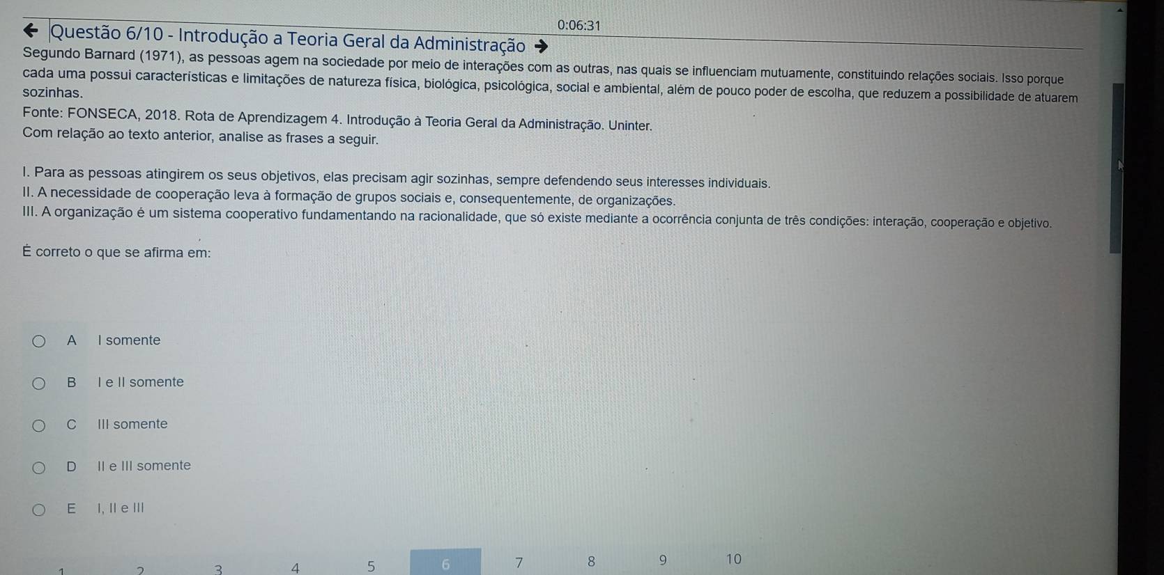 0:06:31
Questão 6/10 - Introdução a Teoria Geral da Administração
Segundo Barnard (1971), as pessoas agem na sociedade por meio de interações com as outras, nas quais se influenciam mutuamente, constituindo relações sociais. Isso porque
cada uma possui características e limitações de natureza física, biológica, psicológica, social e ambiental, além de pouco poder de escolha, que reduzem a possibilidade de atuarem
sozinhas.
Fonte: FONSECA, 2018. Rota de Aprendizagem 4. Introdução à Teoria Geral da Administração. Uninter.
Com relação ao texto anterior, analise as frases a seguir.
I. Para as pessoas atingirem os seus objetivos, elas precisam agir sozinhas, sempre defendendo seus interesses individuais.
II. A necessidade de cooperação leva à formação de grupos sociais e, consequentemente, de organizações.
III. A organização é um sistema cooperativo fundamentando na racionalidade, que só existe mediante a ocorrência conjunta de três condições: interação, cooperação e objetivo.
É correto o que se afirma em:
A I somente
B I e II somente
C III somente
D II e III somente
E I, II e ⅢI
3 4 5 6 7 8 9 10