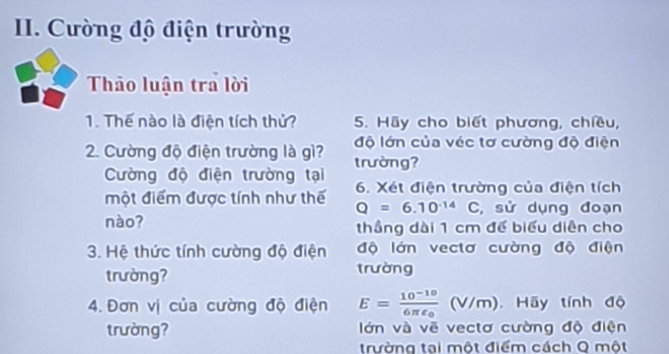 Cường độ điện trường 
Thảo luận tra lời 
1. Thế nào là điện tích thủ? 5. Hãy cho biết phương, chiều, 
2. Cường độ điện trường là gì? 
độ lớn của véc tơ cường độ điện 
trường? 
Cường độ điện trường tại 
một điểm được tính như thế 
6. Xét điện trường của điện tích
Q=6.10^(-14)C , sử dụng đoạn 
nào? 
thầng dài 1 cm để biểu diễn cho 
3. Hệ thức tính cường độ điện độ lớn vectơ cường độ điện 
trường? 
trường 
4. Đơn vị của cường độ điện E=frac 10^(-10)6π epsilon _0(V/m) Hãy tính độ 
trường? lớn và vẽ vectơ cường độ điện 
trường tại một điểm cách Q một