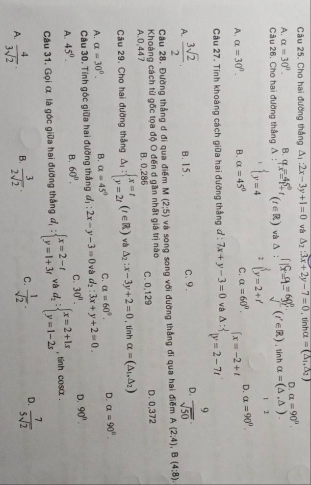 Cho hai đường thẳng △ _1:2x-3y+1=0 và △ _2:3x+2y-7=0 , tínhα =(△ _1,△ _2)
D. alpha =90^0.
A. alpha =30°. B. q_x=45^0+_(t∈ R) và △ : ∈t |X=^Cx_=^(alpha)=60_x^0. v (t'∈ R) tính 1 alpha =(△ ,△ ).
Câu 26. Cho hai đường thẳng △
 y=4
2 beginarrayl y=2+t'endarray.
1 2
A. alpha =30^0. B. alpha =45° C. alpha =60^0.
D. alpha =90^0.
Câu 27. Tính khoảng cách giữa hai đường thẳng đ : 7x+y-3=0 và Delta :beginarrayl x=-2+t |y=2-7tendarray.
A.  3sqrt(2)/2 . B. 15 . c. 9.
D.  9/sqrt(50) .
Câu 28. Đường thẳng d đi qua điểm M(2;5) và song song với đường thẳng đi qua hai điểm A(2;4),B(4;8).
Khoảng cách từ gốc tọa độ O đến d gần nhất giá trị nào
A.0,447 B. 0,286 C. 0,129 D. 0,372
Câu 29. Cho hai đường thẳng △ _1:beginarrayl x=t y=2tendarray. (t∈ R) và △ _2:x-3y+2=0 ,tính alpha =(△ _1,△ _2)
D.
A. alpha =30^0.
B. alpha =45°
C. alpha =60^0. alpha =90^0.
Câu 30. Tính góc giữa hai đường thẳng d_1:2x-y-3=0 và d_2:3x+y+2=0.
C. 30^0.
D. 90^0.
A. 45^0.
B. 60^0.
Câu 31. Gọi α là góc giữa hai đường thẳng d_1:beginarrayl x=2-t y=1+3tendarray. và d_2:beginarrayl x=2+1s y=1-2sendarray. , tính cos alpha .
C.
D.
A.  4/3sqrt(2) ·  3/2sqrt(2) .  1/sqrt(2) .  7/5sqrt(2) 
B.