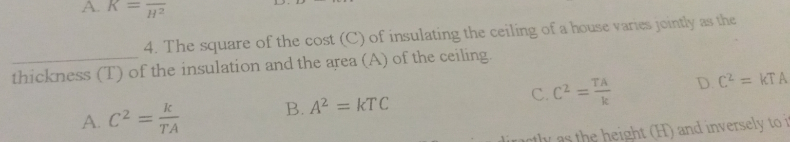 A. K=frac H^2
4. The square of the cost (C) of insulating the ceiling of a house varies jointly as the
_thickness (T) of the insulation and the area (A) of the ceiling.
D. C^2=kTA
A. C^2= k/TA 
B. A^2=kTC
C. C^2= TA/k 
he eight ( ) and inversely to i