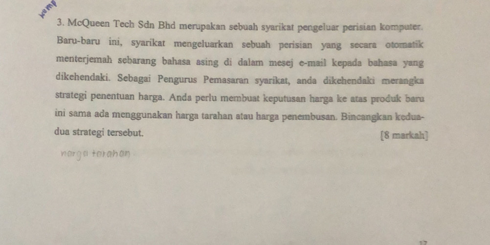 kemp 
3. McQueen Tech Sdn Bhd merupakan sebuah syarikat pengeluar perisian komputer. 
Baru-baru ini, syarikat mengeluarkan sebuah perisian yang secara otomatik 
menterjemah sebarang bahasa asing di dalam mesej e-mail kepada bahasa yang 
dikehendaki. Sebagai Pengurus Pemasaran syarikat, anda dikehendaki merangka 
strategi penentuan harga. Anda perlu membuat keputusan harga ke atas produk baru 
ini sama ada menggunakan harga tarahan atau harga penembusan. Bincangkan kedua- 
dua strategi tersebut. [8 markah] 
narga torahan .