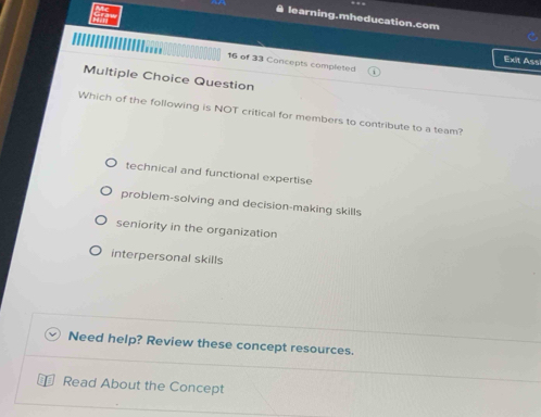 learning.mheducation.com
Exit Assi
16 of 33 Concepts completed
Multiple Choice Question
Which of the following is NOT critical for members to contribute to a team?
technical and functional expertise
problem-solving and decision-making skills
seniority in the organization
interpersonal skills
Need help? Review these concept resources.
Read About the Concept