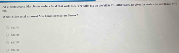 At a restaurant, Mr. Jones orders food that costs $26. The sales tax on the bill is 9%. After taxes, he gives the waiter an additional 15%
tip.
What is the total amount Mr. Jones spends on dinner?
$32.59
$32.24
$27.56
$27.43