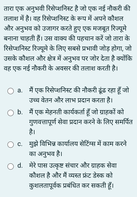 तारा एक अनुभवी रिसेप्शनिस्ट है जो एक नई नौकरी की
तलाश में है। वह रिसेप्शनिस्ट के रूप में अपने कौशल
और अनुभव को उजागर करते हुए एक मजबूत रिज्यूमे
बनाना चाहती हैं। उस वाक्य की पहचान करें जो तारा के
रिसेप्शनिस्ट रिज्यूमे के लिए सबसे प्रभावी जोड़ होगा, जो
उसके कौशल और क्षेत्र में अनुभव पर जोर देता है क्योंकि
वह एक नई नौकरी के अवसर की तलाश करती है।
a.मैं एक रिसेप्शनिस्ट की नौकरी ढूंढ रहा हूँ जो
उच्च वेतन और लाभ प्रदान करता है।
b. मैं एक मेहनती कार्यकर्ता हूँ जो ग्राहकों को
गुणवत्तापूर्ण सेवा प्रदान करने के लिए समर्पित
है।
C. मुझे विभिन्न कार्यालय सेटिंग्स में काम करने
का अनुभव है।
d. मेरे पास उत्कृष्ट संचार और ग्राहक सेवा
कौशल है और मैं व्यस्त फ्रंट डेस्क को
कुशलतापूर्वक प्रबंधित कर सकती हूँ।