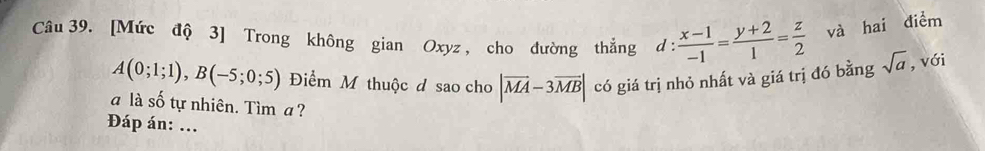 [Mức độ 3] Trong không gian Oxyz , cho đường thắng d:  (x-1)/-1 = (y+2)/1 = z/2  và hai điểm
A(0;1;1), B(-5;0;5) Điểm M thuộc đ sao cho |overline MA-3overline MB| có giá trị nhỏ nhất và giá trị đó bằng sqrt(a) , với 
a là số tự nhiên. Tìm a ? 
Đáp án: ...