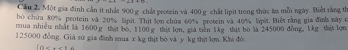 -2x-2x+0
Câu 2. Một gia đình cần ít nhất 900 g chất protein và 400 g chất lipit trong thức ăn mỗi ngày. Biết rằng th 
bò chứa 80% protein và 20% lipit. Thịt lợn chứa 60% protein và 40% lipit. Biết rằng gia đình này c 
mua nhiều nhất là 1600g thịt bỏ, 1100g thịt lợn, giá tiền 1kg thịt bò là 245000 đồng, 1kg thịt lợn
125000 đồng. Giả sử gia đình mua x kg thịt bò và y kg thịt lợn. Khi đó:
(0