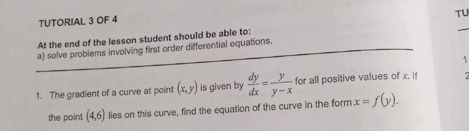 TU 
TUTORIAL 3 OF 4 
At the end of the lesson student should be able to: 
_ 
_a) solve problems involving first order differential equations. 
1 
1. The gradient of a curve at point (x,y) is given by  dy/dx = y/y-x  for all positive values of x. If 
2 
the point (4,6) lies on this curve, find the equation of the curve in the form x=f(y).