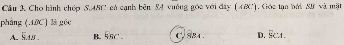 Cho hình chóp S. ABC có cạnh bên SA vuông góc với đáy (ABC). Góc tạo bởi SB và mặt
phẳng (ABC) là góc
A. overline SAB. B. __BCBC. C, SBA. D. SCA.