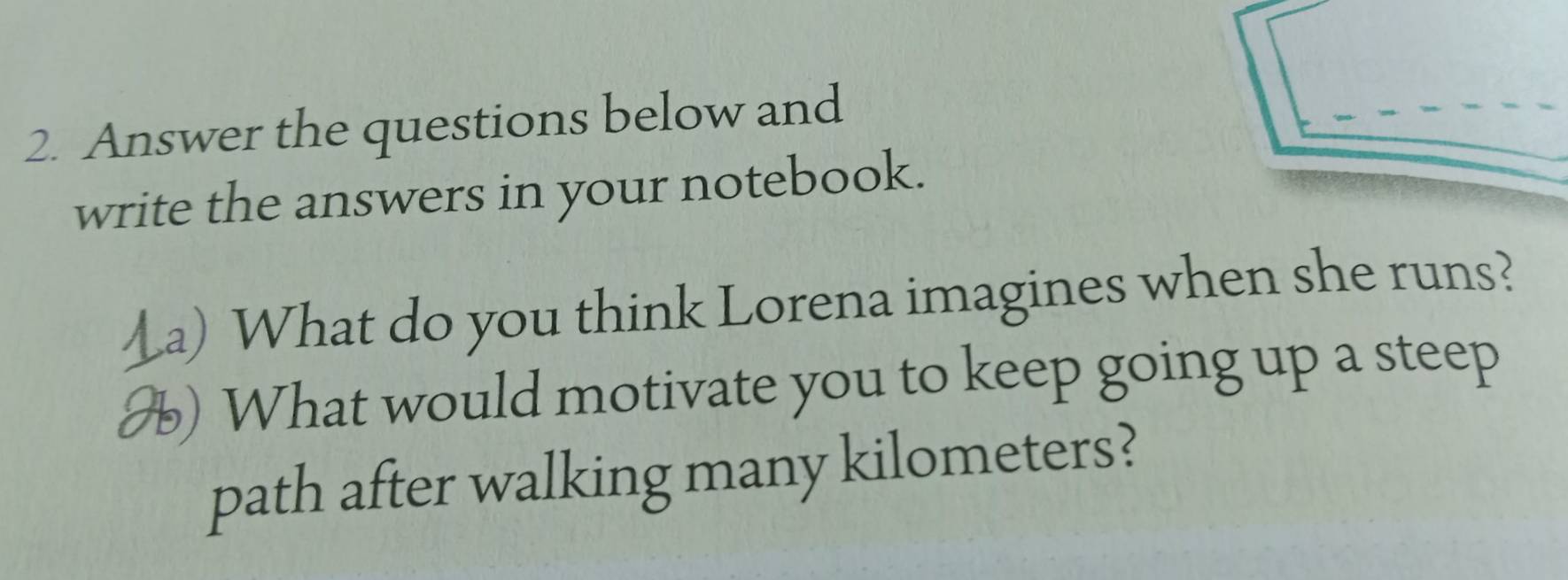 Answer the questions below and 
write the answers in your notebook. 
_a) What do you think Lorena imagines when she runs? 
H) What would motivate you to keep going up a steep 
path after walking many kilometers?