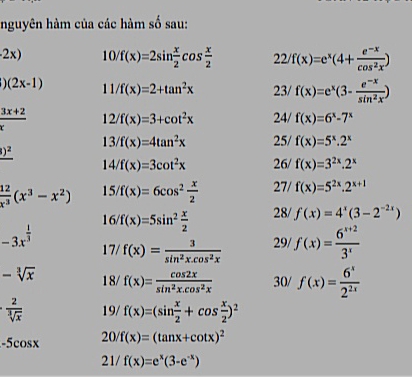 nguyên hàm của các hàm số sau:
2x) 10/f(x)=2sin  x/2 cos  x/2  22/f(x)=e^x(4+ (e^(-x))/cos^2x )
)(2x-1) 11/f(x)=2+tan^2x 23/ f(x)=e^x(3- (e^(-x))/sin^2x )
 (3x+2)/x  12/f(x)=3+cot^2x 24/ f(x)=6^x-7^x
13/f(x)=4tan^2x 25/ f(x)=5^x.2^x
_ ()^2
14/f(x)=3cot^2x 26/ f(x)=3^(2x).2^x
 12/x^3 (x^3-x^2) 15/f(x)=6cos^2 x/2  27/ f(x)=5^(2x).2^(x+1)
16/f(x)=5sin^2 x/2  28/ f(x)=4^x(3-2^(-2x))
-3x^(frac 1)3 17/ f(x)= 3/sin^2x.cos^2x  29/ f(x)= (6^(x+2))/3^x 
-sqrt[3](x) 18/ f(x)= cos 2x/sin^2x.cos^2x  30/ f(x)= 6^x/2^(2x) 
·  2/sqrt[3](x)  19/ f(x)=(sin  x/2 +cos  x/2 )^2
-5cos x 20 f(x)=(tan x+cot x)^2
21/ f(x)=e^x(3-e^(-x))