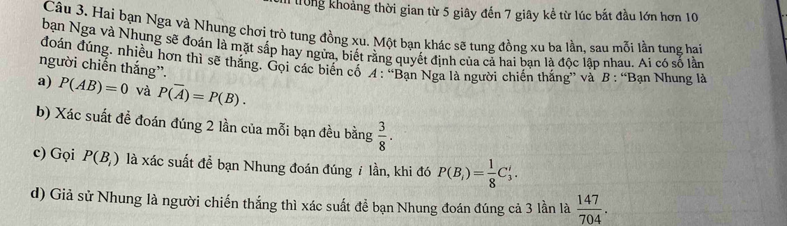 rong khoảng thời gian từ 5 giây đến 7 giây kể từ lúc bắt đầu lớn hơn 10
Câu 3. Hai bạn Nga và Nhung chơi trò tung đồng xu. Một bạn khác sẽ tung đồng xu ba lần, sau mỗi lần tung hai 
bạn Nga và Nhung sẽ đoán là mặt sắp hay ngừa, biết rằng quyết định của cả hai bạn là độc lập nhau. Ai có số lần 
đoán đúng. nhiều hơn thì sẽ thắng. Gọi các biến cố A: “Bạn Nga là người chiến thắng” và B : “Bạn Nhung là 
người chiến thắng”. 
a) P(AB)=0 và P(overline A)=P(B). 
b) Xác suất để đoán đúng 2 lần của mỗi bạn đều bằng  3/8 . 
c) Gọi P(B_i) là xác suất để bạn Nhung đoán đúng i lần, khi đó P(B_i)= 1/8 C_3^(i. 
d) Giả sử Nhung là người chiến thắng thì xác suất để bạn Nhung đoán đúng cả 3 lần là frac 147)704.