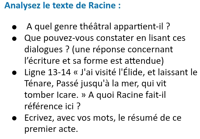 Analysez le texte de Racine : 
A quel genre théâtral appartient-il ? 
Que pouvez-vous constater en lisant ces 
dialogues ? (une réponse concernant 
l'écriture et sa forme est attendue) 
Ligne 13-14 « J'ai visité l'Élide, et laissant le 
Ténare, Passé jusqu'à la mer, qui vit 
tomber Icare. » A quoi Racine fait-il 
référence ici ? 
Ecrivez, avec vos mots, le résumé de ce 
premier acte.