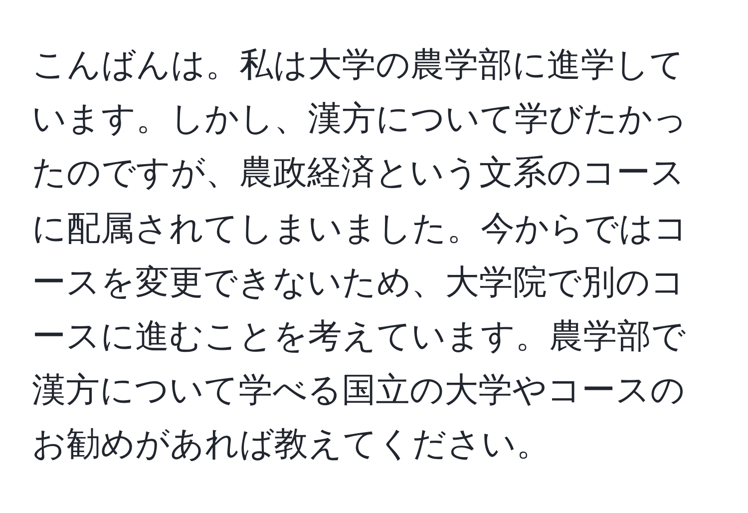 こんばんは。私は大学の農学部に進学しています。しかし、漢方について学びたかったのですが、農政経済という文系のコースに配属されてしまいました。今からではコースを変更できないため、大学院で別のコースに進むことを考えています。農学部で漢方について学べる国立の大学やコースのお勧めがあれば教えてください。