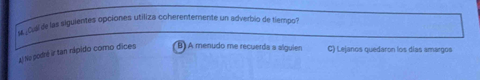 14 ¿Cuál de las siguientes opciones utiliza coherenterente un adverbio de tiempo?
A) No podré ir tan rápido como dices B) A menudo me recuerda a alguien C) Lejanos quedaron los días amargos