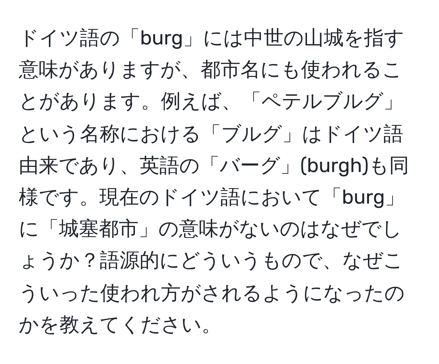 ドイツ語の「burg」には中世の山城を指す意味がありますが、都市名にも使われることがあります。例えば、「ペテルブルグ」という名称における「ブルグ」はドイツ語由来であり、英語の「バーグ」(burgh)も同様です。現在のドイツ語において「burg」に「城塞都市」の意味がないのはなぜでしょうか？語源的にどういうもので、なぜこういった使われ方がされるようになったのかを教えてください。