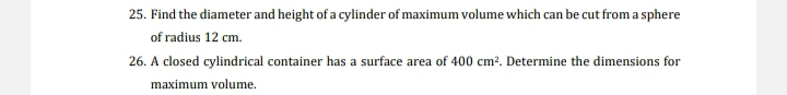 Find the diameter and height of a cylinder of maximum volume which can be cut from a sphere 
of radius 12 cm. 
26. A closed cylindrical container has a surface area of 400cm^2. Determine the dimensions for 
maximum volume.