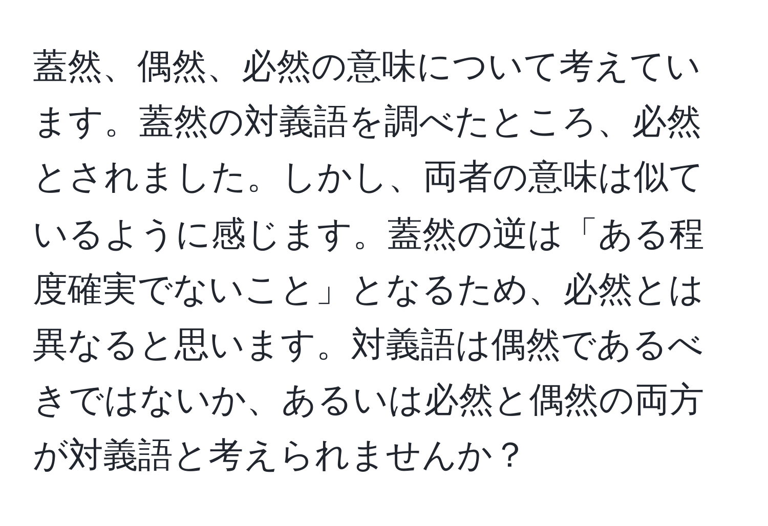 蓋然、偶然、必然の意味について考えています。蓋然の対義語を調べたところ、必然とされました。しかし、両者の意味は似ているように感じます。蓋然の逆は「ある程度確実でないこと」となるため、必然とは異なると思います。対義語は偶然であるべきではないか、あるいは必然と偶然の両方が対義語と考えられませんか？