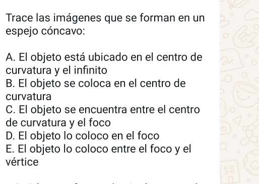 Trace las imágenes que se forman en un
espejo cóncavo:
A. El objeto está ubicado en el centro de
curvatura y el infinito
B. El objeto se coloca en el centro de
curvatura
C. El objeto se encuentra entre el centro
de curvatura y el foco
D. El objeto lo coloco en el foco
E. El objeto lo coloco entre el foco y el
vértice