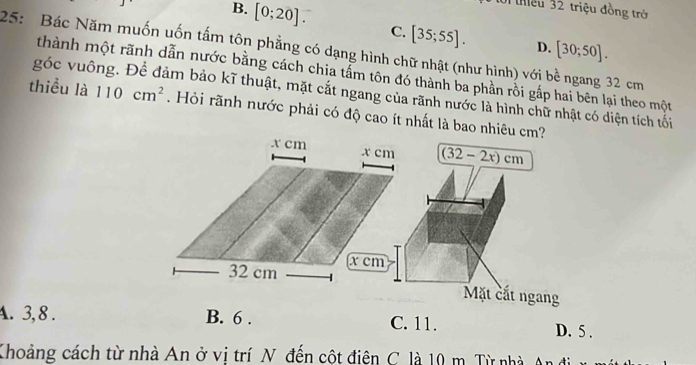 inều 32 triệu đồng trở
B. [0;20]. C. [35;55]. [30;50]. 
D.
25: Bác Năm muốn uốn tấm tôn phẳng có dạng hình chữ nhật (như hình) với bề ngang 32 cm
thành một rãnh dẫn nước bằng cách chia tấm tôn đó thành ba phần rồi gắp hai bên lại theo một
góc vuông. Để đảm bảo kĩ thuật, mặt cắt ngang của rãnh nước là hình chữ nhật có diện tích tối
thiều là 110cm^2. Hỏi rãnh nước phải có độ cao ít nhất là bao nhiêu cm?
(32-2x)cm
Mặt cắt ngang
A. 3, 8. B. 6. C. 11. D. 5.
Khoảng cách từ nhà An ở vị trí N đến cột điên C. là 10 m. Từ nhà An đi