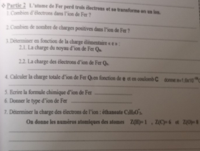 Partic 2 L'atome de Fer perd trois électrons et se transforme en un lon. 
] Combien d'électrons dans l'ion de Fer ? 
_ 
_ 
2. Combien de nombre de charges positives dans l’ion de Fer ? 
3. Déterminer en fonction de la charge élémentaire « e » : 
_ 
2.1. La charge du noyau d’ion de Fer Q_2
2.2. La charge des électrons d’ion de Fer Q. 
_ 
_ 
4. Calculer la charge totale d'ion de Fer Qien fonction de @ et en coulomb C donneu e=1.6* 10^(-19)
5. Ecrire la formule chimique d'ion de Fer_ 
6. Donner le type d’ion de Fer_ 
7. Déterminer la charge des électrons de l'ion : éthanoate C_2H_3O'_2. 
On donne les numéros atomiques des atomes Z(H)=1, Z(C)=6 et Z(O)=8
_ 
_ 
_