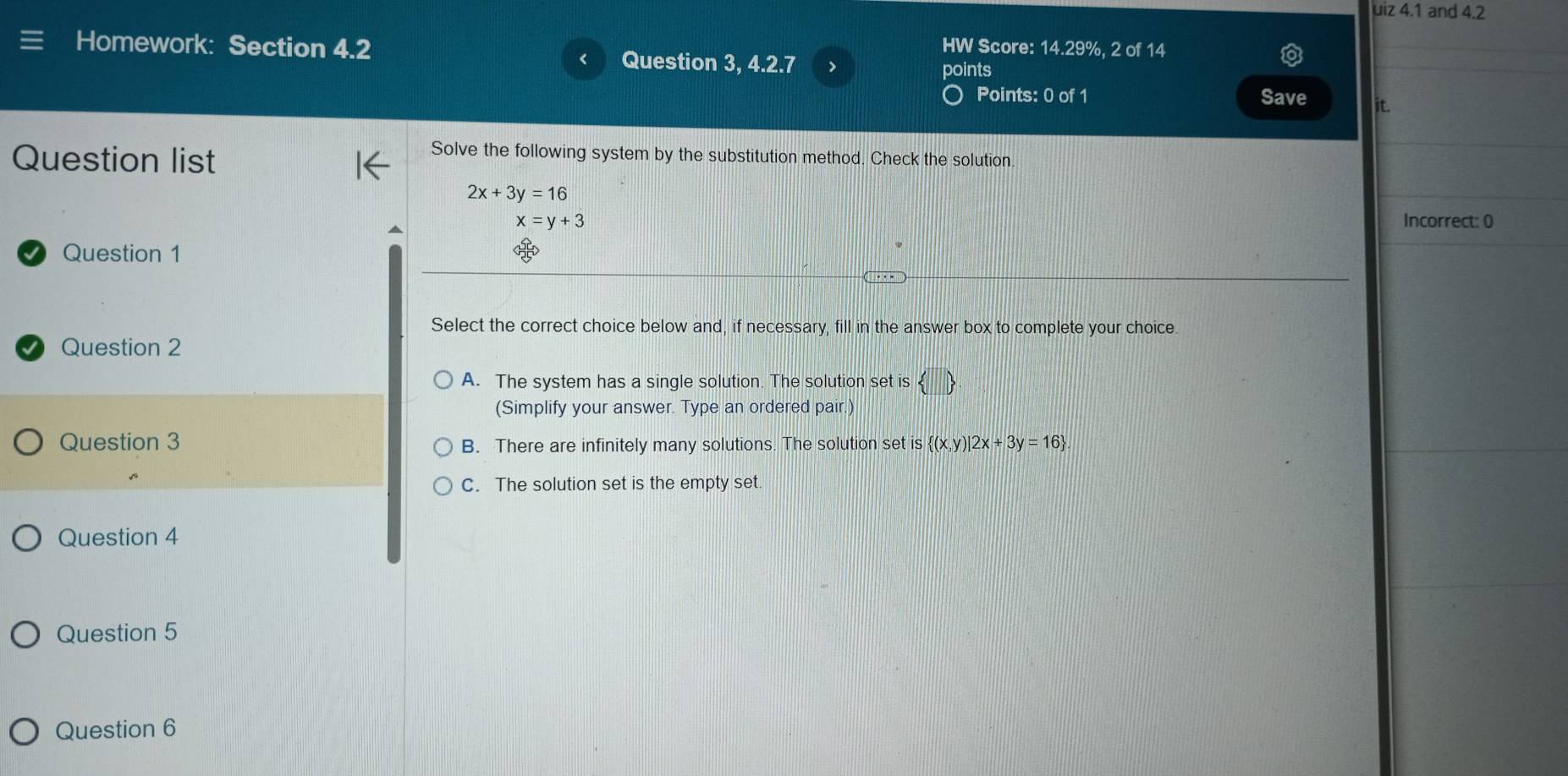 uiz 4.1 and 4.2
Homework: Section 4.2 HW Score: 14.29%, 2 of 14
Question 3, 4.2.7 points
Points: 0 of 1 Save it.
Question list
Solve the following system by the substitution method. Check the solution.
2x+3y=16
x=y+3 Incorrect: 0
Question 1
Select the correct choice below and, if necessary, fill in the answer box to complete your choice
Question 2
A. The system has a single solution. The solution set is
(Simplify your answer. Type an ordered pair.)
Question 3 B. There are infinitely many solutions. The solution set is  (x,y)|2x+3y=16
C. The solution set is the empty set.
Question 4
Question 5
Question 6