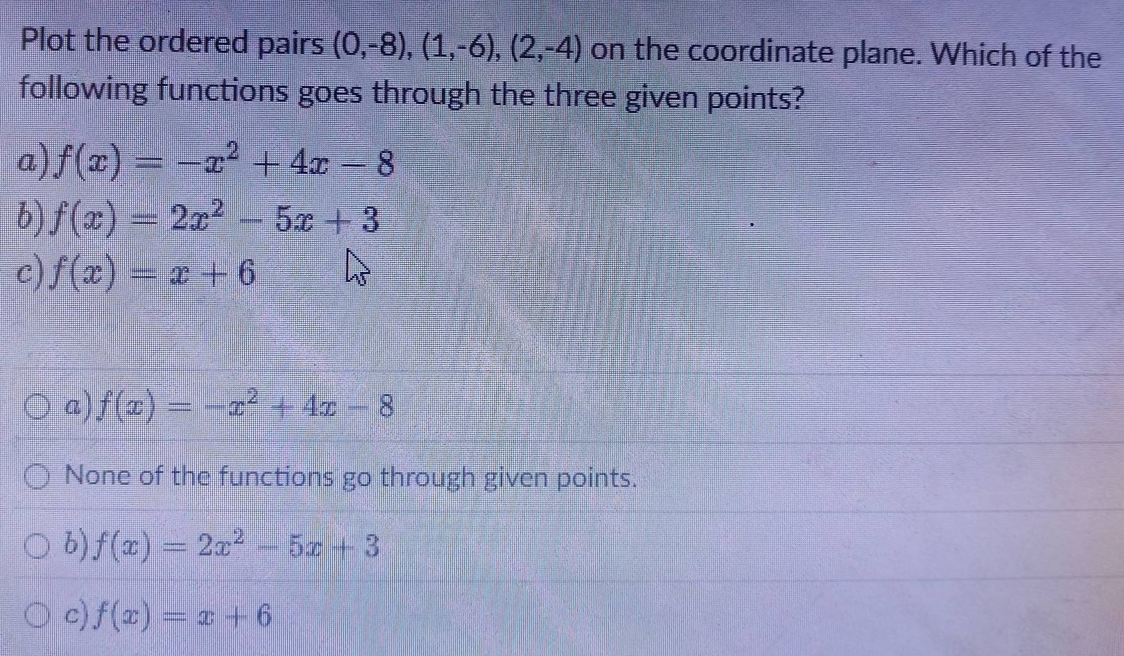 Plot the ordered pairs (0,-8), (1,-6),(2,-4) on the coordinate plane. Which of the
following functions goes through the three given points?
a) f(x)=-x^2+4x-8
b) f(x)=2x^2-5x+3
c) f(x)=x+6
a) f(x)=-x^2+4x-8
None of the functions go through given points.
b) f(x)=2x^2-5x+3
c) f(x)=x+6