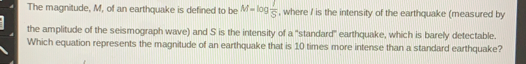 The magnitude, M, of an earthquake is defined to be M=log  1/S  , where I is the intensity of the earthquake (measured by
the amplitude of the seismograph wave) and S is the intensity of a "standard" earthquake, which is barely detectable.
Which equation represents the magnitude of an earthquake that is 10 times more intense than a standard earthquake?