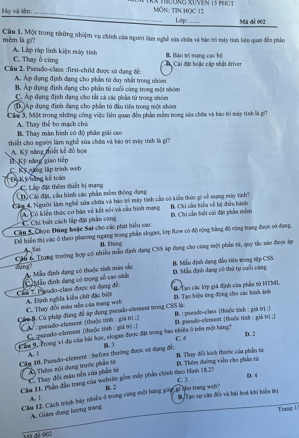 TRA ThườNG XUYEN 15 phúT
Họ và tên:_
MÔN: TIN HỌC 12
Lớp: ….
Mã đề 002
Cậu 1. Một trong những nhiệm vụ chính của người làm nghề sửa chữa và bảo trì máy tính liên quan đến phần
mềm là gì?
A. Lắp ráp linh kiện máy tính B. Bảo trì mạng cục bộ
C. Thay ổ cứng
Cài đặt hoặc cập nhật driver
Câu 2. Pseudo-class :first-child được sử dụng để:
Á. Áp dụng định dạng cho phần tử duy nhất trong nhóm
B. Áp dụng định dạng cho phần tử cuối cùng trong một nhóm
C. Áp dụng định dạng cho tất cả các phần tử trong nhóm
D. Áp dụng định dạng cho phần tử đầu tiên trong một nhóm
Câu 3. Một trong những công việc liên quan đến phần mềm trong sửa chữa và bảo trì máy tính là gì?
A. Thay thế bo mạch chủ
B. Thay màn hình có độ phân giải cao
thiết cho người làm nghề sửa chữa và bảo trì máy tính là gì?
A. Kỹ năng thiết kế đồ họa
B. Kỹ năng giao tiếp
C. Kỹ năng lập trình web
D. Kỹ nang kế toán
C. Lắp đặt thêm thiết bị mạng
D. Cài đặt, cấu hình các phần mềm thông dụng
Câu 4. Người làm nghề sửa chữa và bảo trì máy tính cần có kiến thức gì về mạng máy tính?
A. Có kiến thức cơ bản về kết nối và cấu hình mạng B. Chỉ cần hiểu về hệ điều hành
C. Chỉ biết cách lắp đặt phần cứng D. Chi cần biết cài đặt phần mềm
Câu 5. Chọn Đúng hoặc Sai cho các phát biểu sau:
Để hiển thị các ô theo phương ngang trong phần slogan, lớp Row có độ rộng bằng độ rộng trang được sử dụng.
B. Đúng
A. Sai
Câu 6. Trong trường hợp có nhiều mẫu định dạng CSS áp dụng cho cùng một phần tử, quy tắc nào được áp
dụng?
B. Mẫu định dạng đầu tiên trong tệp CSS
A. Mẫu định dạng có thuộc tính màu sắc
D. Mẫu định dạng có thứ tự cuối cùng
C. Mẫu định dạng có trọng số cao nhất
Câu 7. Pseudo-class được sử dụng đề:
A. Định nghĩa kiểu chữ đặc biệt  B. Tạo các lớp giả định của phần tử HTML
C. Thay đổi màu nền của trang web D. Tạo hiệu ứng động cho các hình ảnh
Câu 8. Cú pháp đúng để áp dụng pseudo-element trong CSS là:
A. ::pseudo-element thuộc tính : giá trị ; B. ::pseudo-class thuộc tính : giá trị ;
D. pseudo-element thuộc tính : giá trị ;
C. :pseudo-element thuộc tính : giá trị ;
D. 2
Câu 9. Trong ví dụ của bài học, slogan được đặt trong bao nhiêu ô trên một hàng?
C. 4
B. 3
A. 1
B. Thay đổi kích thước của phần tử
Câu 10. Pseudo-element ::before thường được sử dụng đề:
A. Thêm nội dung trước phần tử
D. Thêm đường viền cho phần tử
C. Thay đổi màu nền của phần tử
C. 3 D. 4
Câu 11. Phần đầu trang của website gồm mấy phần chính theo Hình 18.2?
B. 2
Câu 12. Cách trình bày nhiều ô trong cùng một hàng giúp gì cho trang web?
A. 1
B. Tạo sự cân đối và hài hoà khi hiển thị
A. Giảm dung lượng trang
Trang 1/
Mã đề 002