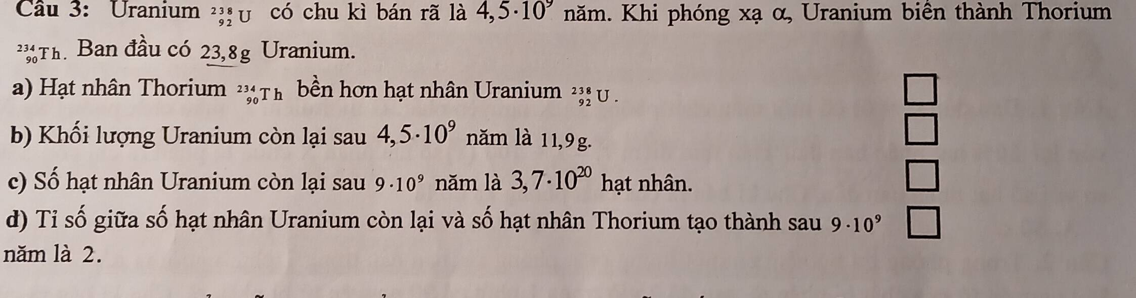 Cầu 3: Uranium ²;ị υ có chu kì bán rã là 4,5· 10^9 năm. Khi phóng xạ α, Uranium biên thành Thorium
Th. Ban đầu có 23,8g Uranium.
a) Hạt nhân Thorium _(90)^(234)Th bền hơn hạt nhân Uranium _(92)^(238)U.
□ 
b) Khối lượng Uranium còn lại sau 4,5· 10^9 năm là 11,9g.
□ 
c) Số hạt nhân Uranium còn lại sau 9· 10^9 năm là 3,7· 10^(20) hạt nhân.
□ 
d) Tỉ số giữa số hạt nhân Uranium còn lại và số hạt nhân Thorium tạo thành sau 9· 10^9 □ 
năm là 2.