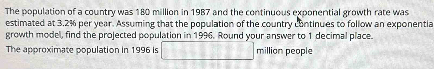 The population of a country was 180 million in 1987 and the continuous exponential growth rate was 
estimated at 3.2% per year. Assuming that the population of the country continues to follow an exponentia 
growth model, find the projected population in 1996. Round your answer to 1 decimal place. 
The approximate population in 1996 is □ mill ion people