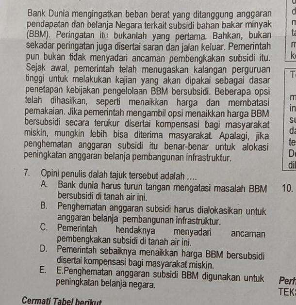 Bank Dunia mengingatkan beban berat yang ditanggung anggaran
pendapatan dan belanja Negara terkait subsidi bahan bakar minyak n
(BBM). Peringatan itu bukanlah yang pertama. Bahkan, bukan t
sekadar peringatan juga disertai saran dan jalan keluar. Pemerintah π
pun bukan tidak menyadari ancaman pembengkakan subsidi itu. k
Sejak awal, pemerintah telah menugaskan kalangan perguruan T
tinggi untuk melakukan kajian yang akan dipakai sebagai dasar
penetapan kebijakan pengelolaan BBM bersubsidi. Beberapa opsi m
telah dihasilkan, seperti menaikkan harga dan membatasi in
pemakaian. Jika pemerintah mengambil opsi menaikkan harga BBM Sl
bersubsidi secara terukur disertai kompensasi bagi masyarakat d
miskin, mungkin lebih bisa diterima masyarakat. Apalagi, jika te
penghematan anggaran subsidi itu benar-benar untuk alokasi D
peningkatan anggaran belanja pembangunan infrastruktur. dil
7. Opini penulis dalah tajuk tersebut adalah ....
A. Bank dunia harus turun tangan mengatasi masalah BBM 10.
bersubsidi di tanah air ini.
B. Penghematan anggaran subsidi harus dialokasikan untuk
anggaran belanja pembangunan infrastruktur.
C. Pemerintah hendaknya    menyadari    ancaman
pembengkakan subsidi di tanah air ini.
D. Pemerintah sebaiknya menaikkan harga BBM bersubsidi
disertai kompensasi bagi masyarakat miskin.
E. E.Penghematan anggaran subsidi BBM digunakan untuk Perh
peningkatan belanja negara.
TEK
Cermati Tabel berikut