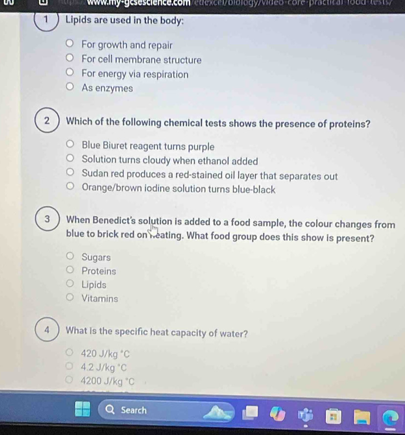 fo8d-tests/
1 ) Lipids are used in the body:
For growth and repair
For cell membrane structure
For energy via respiration
As enzymes
2 ) Which of the following chemical tests shows the presence of proteins?
Blue Biuret reagent turns purple
Solution turns cloudy when ethanol added
Sudan red produces a red-stained oil layer that separates out
Orange/brown iodine solution turns blue-black
3  When Benedict's solution is added to a food sample, the colour changes from
blue to brick red on neating. What food group does this show is present?
Sugars
Proteins
Lipids
Vitamins
4 ) What is the specific heat capacity of water?
420J/kg°C
4.2J/kg°C
4200J/kg°C
Search