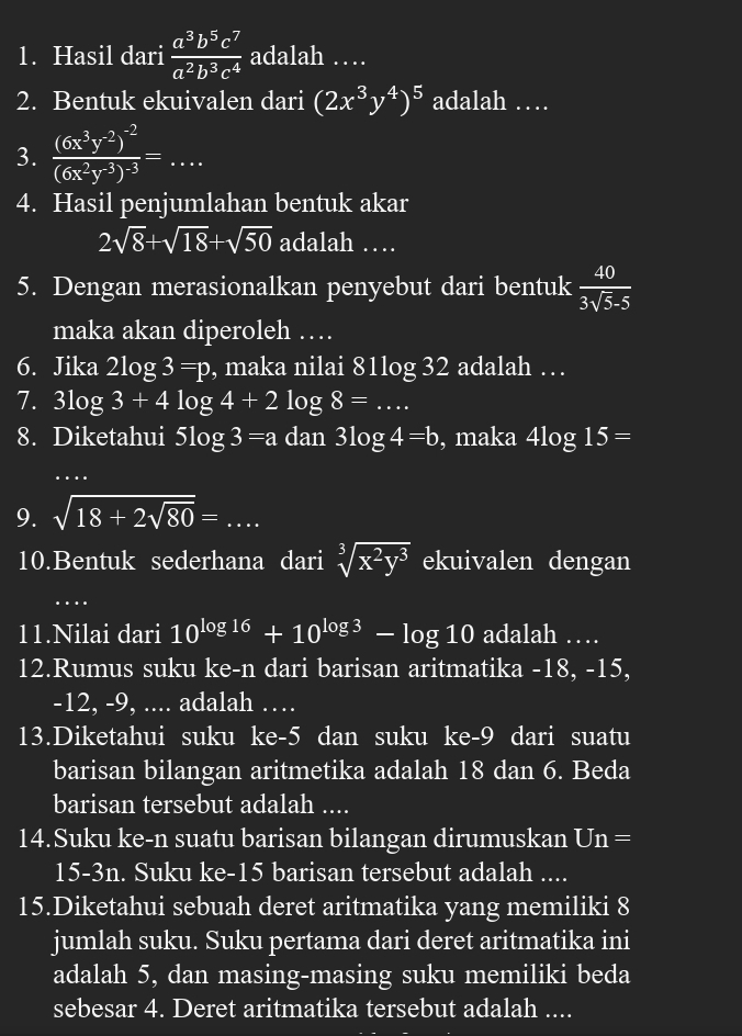 Hasil dari  a^3b^5c^7/a^2b^3c^4  adalah …
2. Bentuk ekuivalen dari (2x^3y^4)^5 adalah …
3. frac (6x^3y^(-2))^-2(6x^2y^(-3))^-3=...
4. Hasil penjumlahan bentuk akar
2sqrt(8)+sqrt(18)+sqrt(50) adalah …
5. Dengan merasionalkan penyebut dari bentuk  40/3sqrt(5)-5 
maka akan diperoleh …
6. Jika 2log 3=p , maka nilai 8 1log 32 2 adalah …
7. 3log 3+4log 4+2log 8=...
8. Diketahui 5log 3=a dan 3log 4=b , maka 4log 15=
9. sqrt(18+2sqrt 80)=...
10.Bentuk sederhana dari sqrt[3](x^2y^3) ekuivalen dengan
.
11.Nilai dari 10^(log 16)+10^(log 3)-log 10 adalah …
12.Rumus suku ke-n dari barisan aritmatika -18, -15,
-12, -9, .... adalah ….
13.Diketahui suku ke-5 dan suku ke-9 dari suatu
barisan bilangan aritmetika adalah 18 dan 6. Beda
barisan tersebut adalah ....
14.Suku ke-n suatu barisan bilangan dirumuskan Un=
15-3n. Suku ke-15 barisan tersebut adalah ....
15.Diketahui sebuah deret aritmatika yang memiliki 8
jumlah suku. Suku pertama dari deret aritmatika ini
adalah 5, dan masing-masing suku memiliki beda
sebesar 4. Deret aritmatika tersebut adalah ....