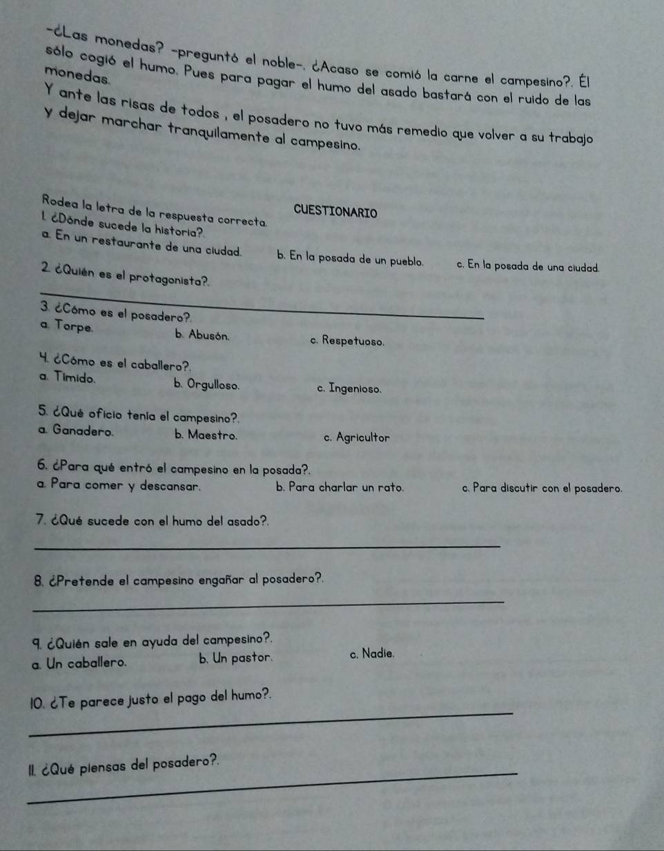 ¿Las monedas? -preguntó el noble-. ¿Acaso se comió la carne el campesino?. Él
monedas.
sólo cogió el humo. Pues para pagar el humo del asado bastará con el ruido de las
Y ante las risas de todos , el posadero no tuvo más remedio que volver a su trabajo
y dejar marchar tranquilamente al campesino.
CUESTIONARIO
Rodea la letra de la respuesta correcta.
1. cDonde sucede la historia?
a. En un restaurante de una ciudad. b. En la posada de un pueblo. c. En la posada de una ciudad.
_
2. ¿Quién es el protagonista?.
3. ¿Cómo es el posadero?
a. Torpe. b. Abusón. c. Respetuoso.
4. ¿Cómo es el caballero?.
a. Timido. b. Orgulloso. c. Ingenioso.
5. ¿Qué oficio tenía el campesino?.
a. Ganadero. b. Maestro. c. Agricultor
6. ¿Para qué entró el campesino en la posada?.
a. Para comer y descansar. b. Para charlar un rato. c. Para discutir con el posadero,
7. ¿Qué sucede con el humo del asado?.
_
8. ¿Pretende el campesino engañar al posadero?.
_
9. ¿Quién sale en ayuda del campesino?.
a. Un caballero. b. Un pastor. c. Nadie.
_
10. ¿Te parece justo el pago del humo?.
_
II. ¿Qué piensas del posadero?.